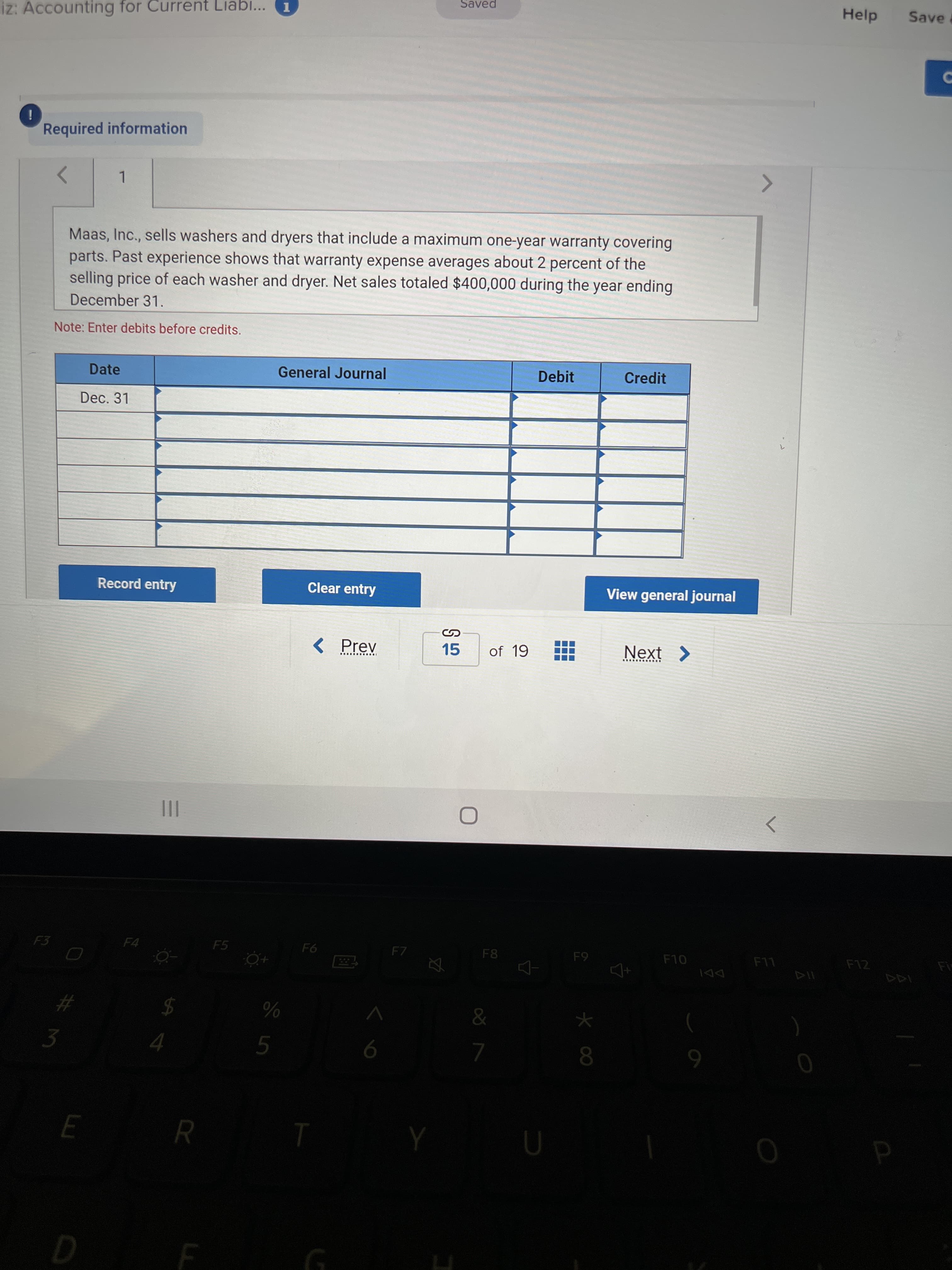 P
Saved
Help
Save a
iz: Accounting for Current Liab...
i
Required information
1.
Maas, Inc., sells washers and dryers that include a maximum one-year warranty covering
parts. Past experience shows that warranty expense averages about 2 percent of the
selling price of each washer and dryer. Net sales totaled $400,000 during the year ending
December 31.
Note: Enter debits before credits.
Date
General Journal
Debit
Credit
Dec. 31
Record entry
Clear entry
View general journal
< Prev
15
of 19
Next >
............
II
F4
F5
F8
F12
OL
LL
#
3
%24
6.
