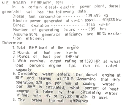 M.E. BOARD FEBRUARY, 1951
In a certain diesel- alactric power plant, diesel
generator set has the following data
Diesel fuel consumption
Electric power generated at switch boerd--- -S18,000 kw
Direct
Number of generat ing hours ---- 595 hrs
Assume 90% generator efficiency and 80 % excita-
tion efficiency
Determine:
....-109,495 kg
excilation -:
...-3946 kw-hr
1. Total BHP load of the engine
2. Pounds of fuol per kw-hr
3. Pounds of fuel per BHP-hr
l4. With nominal out put rating of 1520 HP, at what
load percent engine
capacıty.
5. Circulating water enter's the diesel engine at
80 F and leaves at 110 F. Assuming that this
operation, 0.15 gal per min. of cool ing water
per BHP is circulated, what percent of heat
energy
if fuel with HV of 19,000 Btu/Ib is used.
6. The
has
its rated
run
is taken by
círculating water
the
brake
ther mal
efficiency
