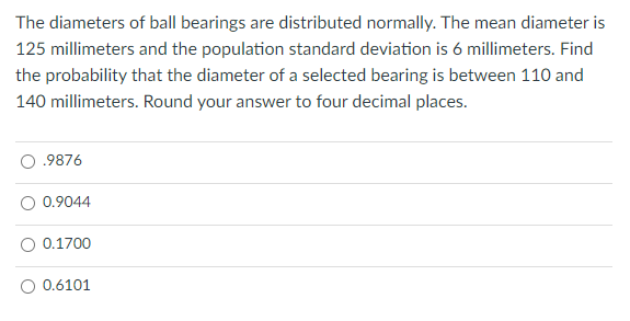 The diameters of ball bearings are distributed normally. The mean diameter is
125 millimeters and the population standard deviation is 6 millimeters. Find
the probability that the diameter of a selected bearing is between 110 and
140 millimeters. Round your answer to four decimal places.
.9876
0.9044
0.1700
0.6101