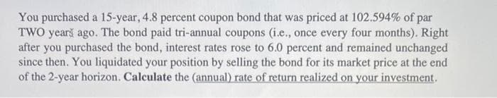 You purchased a 15-year, 4.8 percent coupon bond that was priced at 102.594% of par
TWO years ago. The bond paid tri-annual coupons (i.e., once every four months). Right
after you purchased the bond, interest rates rose to 6.0 percent and remained unchanged
since then. You liquidated your position by selling the bond for its market price at the end
of the 2-year horizon. Calculate the (annual) rate of return realized on your investment.