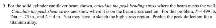 5. For the solid cylinder cantilever beam shown, calculate the peak bending stress where the beam meets the wall.
Calculate the peak shear stress and show where it is on the beam cross section. For this problem, P = 499 lb,
Dia. = .75 in., and L = 4 in. You may have to sketch the high stress region. Predict the peak deflection for a
titanium alloy.