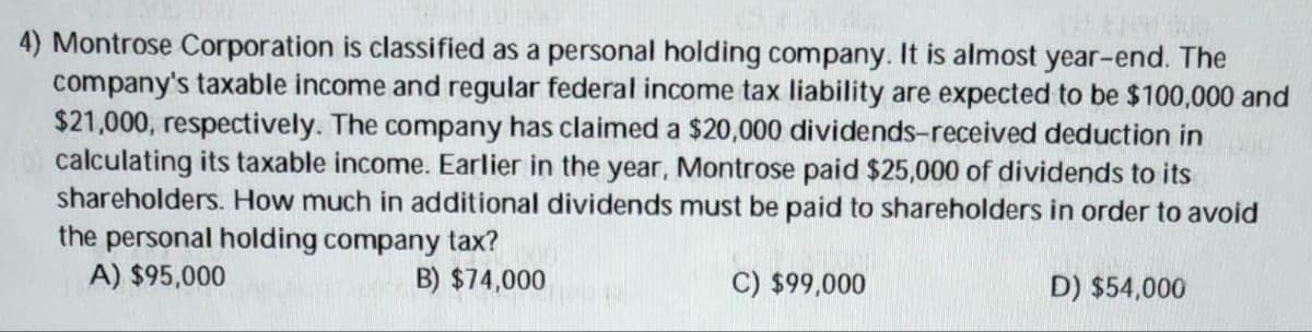 4) Montrose Corporation is classified as a personal holding company. It is almost year-end. The
company's taxable income and regular federal income tax liability are expected to be $100,000 and
$21,000, respectively. The company has claimed a $20,000 dividends-received deduction in K
calculating its taxable income. Earlier in the year, Montrose paid $25,000 of dividends to its
shareholders. How much in additional dividends must be paid to shareholders in order to avoid
the personal holding company tax?
A) $95,000
B) $74,000
C) $99,000
D) $54,000