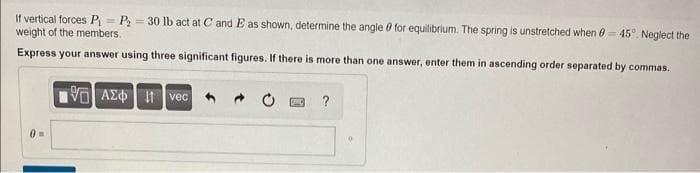 If vertical forces P₁ P₂ = 30 lb act at C and E as shown, determine the angle for equilibrium. The spring is unstretched when 0-45° Neglect the
weight of the members.
Express your answer using three significant figures. If there is more than one answer, enter them in ascending order separated by commas.
195] ΑΣΦ Ivec
0 =
?