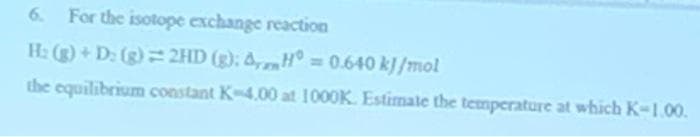 6. For the isotope exchange reaction
H: (g) + D₂ (g) = 2HD (g): AH = 0.640 kJ/mol
the equilibrium constant K-4.00 at 1000K. Estimate the temperature at which K-1.00.