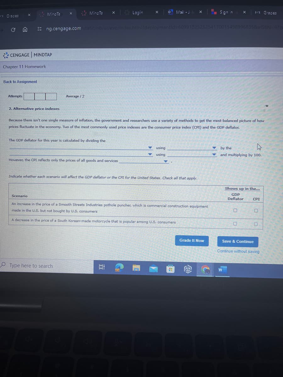 Graces
Mino Te
Mino Te
× Login
X
° Mail-Jak x
Sign in
x
IN Graces
ng.cengage.com/static/nb/ui/evo/index.html?deploymentId=6099182525254170015498996835&elSBN 978
CENGAGE MINDTAP
Chapter 11 Homework
Back to Assignment
Attempts
Average/2
2. Alternative price indexes
Because there isn't one single measure of inflation, the government and researchers use a variety of methods to get the most balanced picture of how
prices fluctuate in the economy. Two of the most commonly used price indexes are the consumer price index (CPI) and the GDP deflator.
The GDP deflator for this year is calculated by dividing the
However, the CPI reflects only the prices of all goods and services
using
using
by the
and multiplying by 100.
Indicate whether each scenario will affect the GDP deflator or the CPI for the United States. Check all that apply.
Scenario
An increase in the price of a Smooth Streets Industries pothole puncher, which is commercial construction equipment
made in the U.S. but not bought by U.S. consumers
A decrease in the price of a South Korean-made motorcycle that is popular among U.S. consumers
Shows up in the...
GDP
Deflator
CPI
O
O
Type here to search
F3
Grade It Now
Save & Continue
Continue without saving
W
