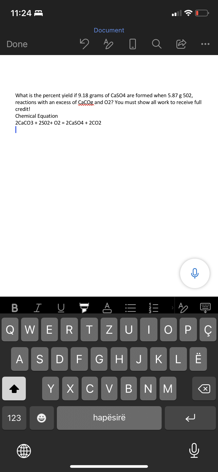 11:24
Done
5
What is the percent yield if 9.18 grams of CaSO4 are formed when 5.87 g 502,
reactions with an excess of CaCO and O2? You must show all work to receive full
credit!
BIU
Document
Chemical Equation
2CaCO3 + 2S02+ O2 = 2CaSO4 + 2C02
I
123
123
QWERTZU
ZUIOPÇ
ASDF GHJKLË
Y X CVBNM
hapësirë
0
:
×