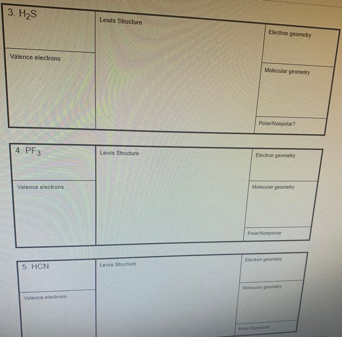 3. H₂S
Valence electrons
4. PF3
Valence electrons
5. HCN
Valence electrons
Lewis Structure
Lewis Structure
Lewis Structure
Electron geometry
Molecular geometry
Polar/Nonpolar?
Electron geometry
Molecular geometry
Polar/Nonpoloar
Electron geometry
Molecular geometry
Polar/Nonpoloar