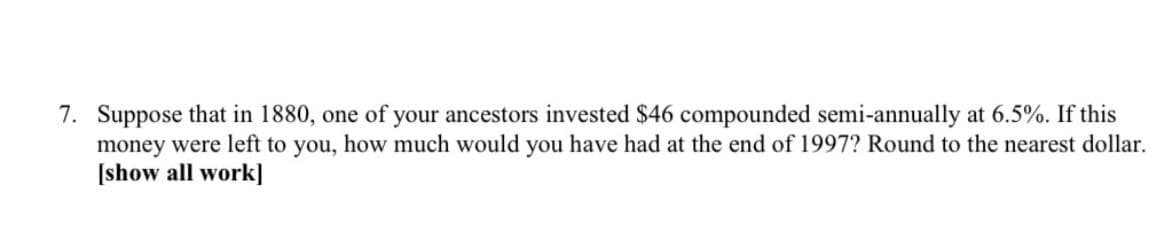 7. Suppose that in 1880, one of your ancestors invested $46 compounded semi-annually at 6.5%. If this
money were left to you, how much would you have had at the end of 1997? Round to the nearest dollar.
[show all work]
