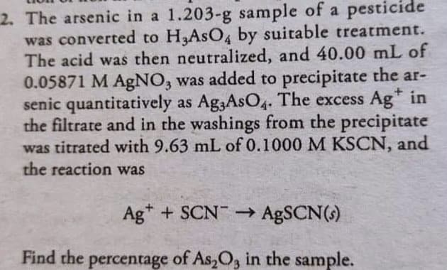 2. The arsenic in a 1.203-g sample of a pesticide
was converted to H3ASO4 by suitable treatment.
The acid was then neutralized, and 40.00 mL of
0.05871 M AgNO, was added to precipitate the ar-
senic quantitatively as Ag,AsO4. The excess Ag* in
the filtrate and in the washings from the precipitate
was titrated with 9.63 mL of 0.1000 M KSCN, and
the reaction was
Ag* + SCN - AgSCN(s)
Find the percentage
of As,O, in the sample.
