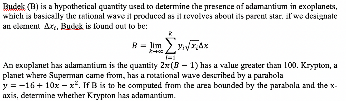 Budek (B) is a hypothetical quantity used to determine the presence of adamantium in exoplanets,
which is basically the rational wave it produced as it revolves about its parent star. if we designate
an element Ax;, Budek is found out to be:
k
lim
i=1
An exoplanet has adamantium is the quantity 27(B – 1) has a value greater than 100. Krypton, a
planet where Superman came from, has a rotational wave described by a parabola
y = -16 + 10x – x2. If B is to be computed from the area bounded by the parabola and the x-
axis, determine whether Krypton has adamantium.
