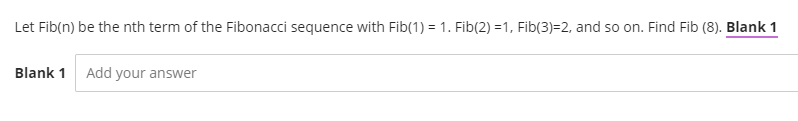 Let Fib(n) be the nth term of the Fibonacci sequence with Fib(1) = 1. Fib(2) =1, Fib(3)=2, and so on. Find Fib (8). Blank 1
Blank 1 Add your answer
