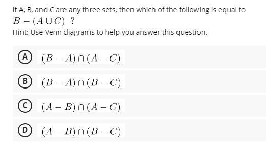 If A, B, and C are any three sets, then which of the following is equal to
В - (AUC) ?
Hint: Use Venn diagrams to help you answer this question.
(A
(В - А) n (А — С)
B
(В - А) n(В — С)
(А - В)n (А — С)
(D
D (A - B)n(В — С)
