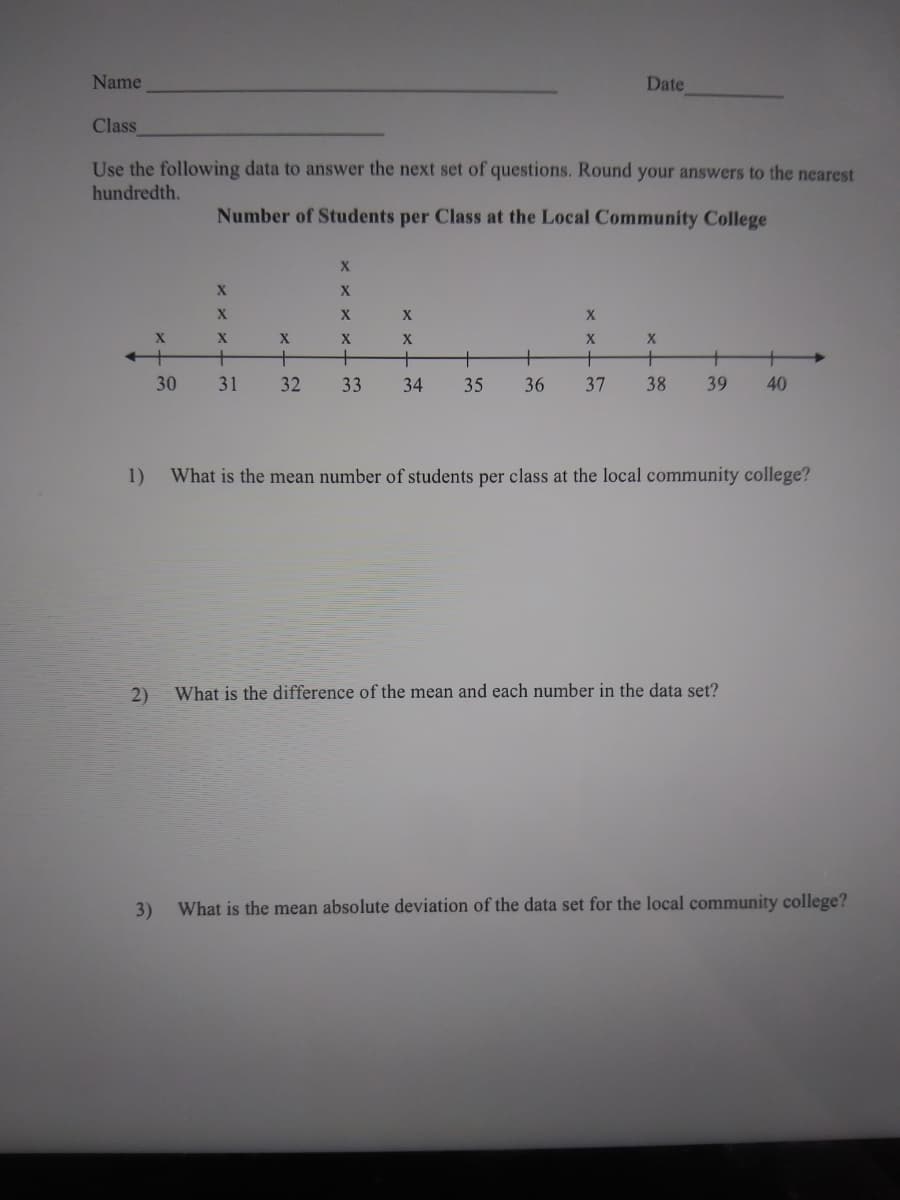 Name
Date
Class
Use the following data to answer the next set of questions. Round your answers to the nearest
hundredth.
Number of Students per Class at the Local Community College
X
X
X.
X
X
+
+
+
+
30
31
32
33
34
35
36
37
38
39
40
1)
What is the mean number of students per class at the local community college?
2)
What is the difference of the mean and each number in the data set?
3)
What is the mean absolute deviation of the data set for the local community college?
