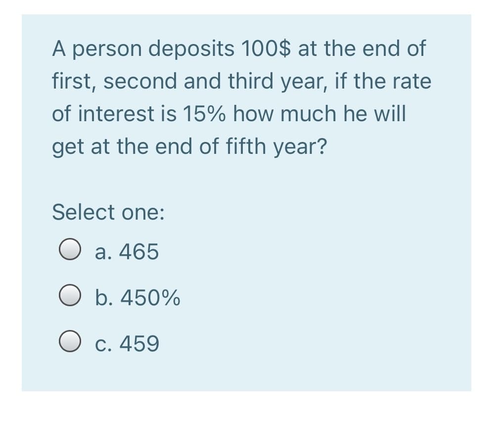 A person deposits 100$ at the end of
first, second and third year, if the rate
of interest is 15% how much he will
get at the end of fifth year?
Select one:
O a. 465
b. 450%
O c. 459
