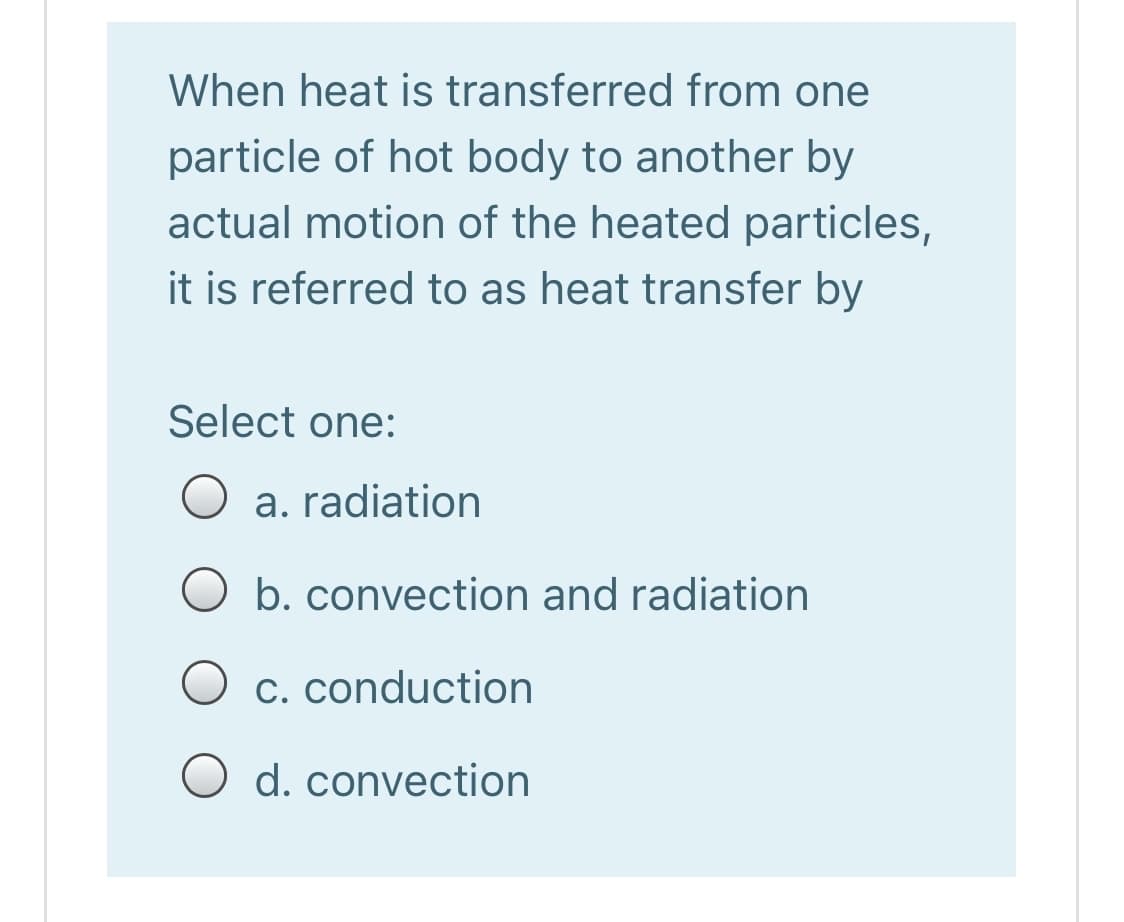 When heat is transferred from one
particle of hot body to another by
actual motion of the heated particles,
it is referred to as heat transfer by
Select one:
a. radiation
O b. convection and radiation
C. conduction
d. convection
