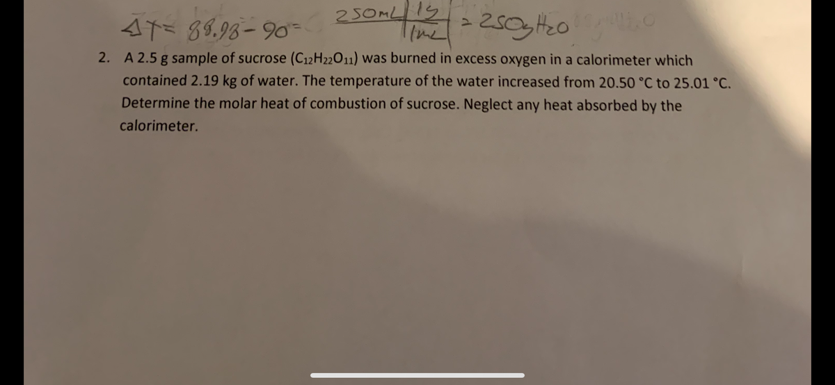 Aに
89.93– 90= 230
250ML
(me
2. A 2.5 g sample of sucrose (C12H22011) was burned in excess oxygen in a calorimeter which
contained 2.19 kg of water. The temperature of the water increased from 20.50 °C to 25.01 °C.
Determine the molar heat of combustion of sucrose. Neglect any heat absorbed by the
calorimeter.
