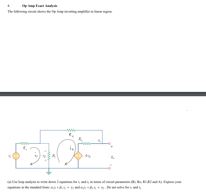 Op Amp Exact Analysis
4.
The following circuit shows the Op Amp inverting amplifier in linear region.
Rz
R.
R,
iz
R;
Ava
V.
(a) Use loop analysis to write down 2 equations for i1 and iz in terms of circuit parameters (Ri, Ro, R1,R2 and A). Express your
equations in the standard form: a¡i, + Bi iz = Y1 and azi¡ + B2 iz = Y2 . Do not solve for i¡ and iz
%3D
