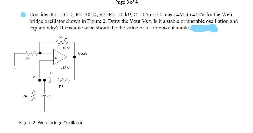 Page 3 of 4
Consider R1=10 kN, R2=30kN, R3=R4=20 kN, C= 0.5µF; Connect +Vs to #12V for the Wein
bridge oscillator shown in Figure 2. Draw the Vout Vs t. Is it a stable or unstable oscillation and
explain why? If unstable what should be the value of R2 to make it stable.
R2
12 V
Vouti
R1
-12 V
V1
R3
R4
Figure 2: Wein bridge Oscillator
