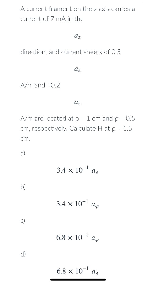 A current filament on the z axis carries a
current of 7 mA in the
az
direction, and current sheets of 0.5
az
A/m and -0.2
az
A/m are located at p
1 cm and p = 0.5
cm, respectively. Calculate H at p = 1.5
%3D
cm.
a)
3.4 × 10-1
ap
b)
3.4 x 10-1
6.8 × 10-1
d)
6.8 × 10-1
ap
