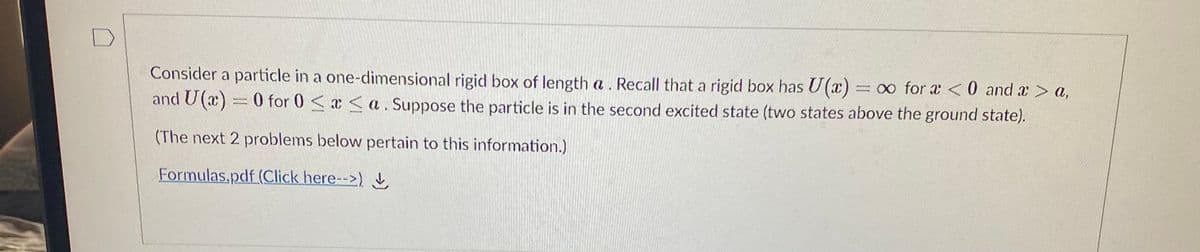 **Quantum Mechanics: Particle in a 1D Rigid Box**

Consider a particle in a one-dimensional rigid box of length \( a \). Recall that a rigid box has \( U(x) = \infty \) for \( x < 0 \) and \( x > a \), and \( U(x) = 0 \) for \( 0 \le x \le a \). Suppose the particle is in the second excited state (two states above the ground state).

(The next 2 problems below pertain to this information.)

**Resources**
[Formulas.pdf (Click here-->)  