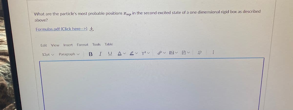 ### Most Probable Positions in the Second Excited State of a One Dimensional Rigid Box

In this educational section, we will discuss the concept of the most probable positions \( x_{\text{mp}} \) of a particle in the second excited state of a one-dimensional rigid box. 

For detailed formulas and mathematical background, please refer to the provided document:
[Formulas.pdf](#)

#### Explanation:
In quantum mechanics, when a particle is confined in a one-dimensional rigid box (also known as an infinite potential well), the energy levels and corresponding wave functions are quantized. For a box of length \( L \), the wave function for the \( n \)-th state is given by:

\[
\psi_n(x) = \sqrt{\frac{2}{L}} \sin{\left( \frac{n \pi x}{L} \right)},
\]

where \( n \) is a positive integer representing the quantum number of the state.

In the second excited state (\( n = 3 \)), the wave function becomes:

\[
\psi_3(x) = \sqrt{\frac{2}{L}} \sin{\left( \frac{3 \pi x}{L} \right)}.
\]

The probability density function, which determines the probability of finding the particle at a position \( x \), is given by:

\[
|\psi_3(x)|^2 = \left( \sqrt{\frac{2}{L}} \sin{\left( \frac{3 \pi x}{L} \right)} \right)^2 = \frac{2}{L} \sin^2{\left( \frac{3 \pi x}{L} \right)}.
\]

Using this probability density function, we can deduce the positions where the particle is most likely to be found, known as the most probable positions \( x_{\text{mp}} \).

#### Key Points:
- The particle in the second excited state of a one-dimensional rigid box has quantized energy levels and wave functions.
- The wave function for the second excited state (\( n = 3 \)) is \( \psi_3(x) \).
- The probability density function is \( |\psi_3(x)|^2 = \frac{2}{L} \sin^2{\left( \frac{3 \pi x}{L} \right)} \).

To find the most probable positions, we seek the