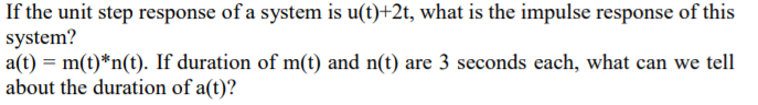 If the unit step response of a system is u(t)+2t, what is the impulse response of this
system?
a(t) = m(t)*n(t). If duration of m(t) and n(t) are 3 seconds each, what can we tell
about the duration of a(t)?
