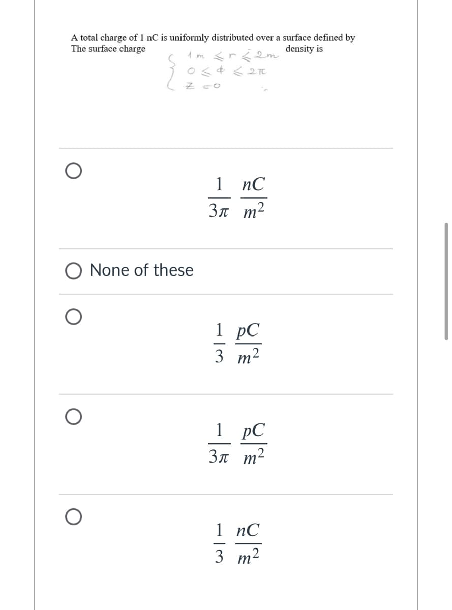 A total charge of 1 nC is uniformly distributed over a surface defined by
The surface charge
density is
1 m <r<2m
Os¢ < 2T
1
nC
3n m2
None of these
1 рС
3 т2
1 pC
3n m2
1 nС
3 т2
