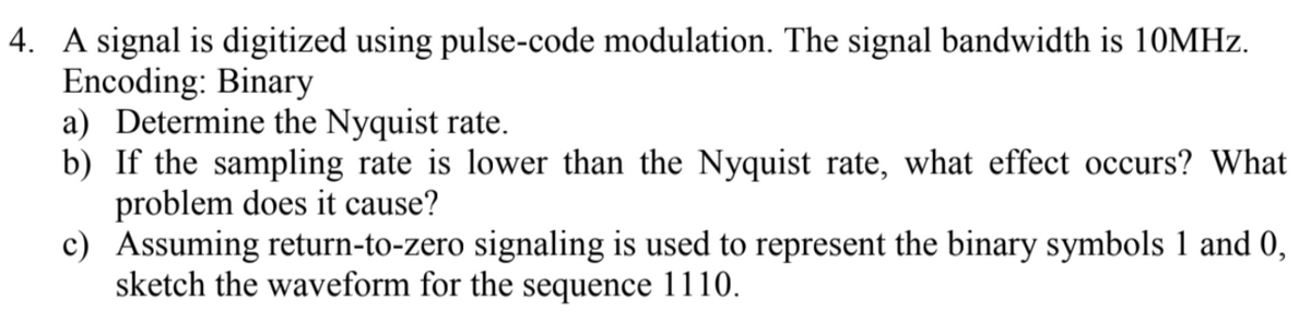 4. A signal is digitized using pulse-code modulation. The signal bandwidth is 10MHz.
Encoding: Binary
a) Determine the Nyquist rate.
b) If the sampling rate is lower than the Nyquist rate, what effect occurs? What
problem does it cause?
c) Assuming return-to-zero signaling is used to represent the binary symbols 1 and 0,
sketch the waveform for the sequence 1110.