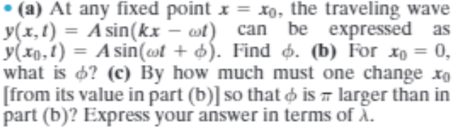 • (a) At any fixed point x = xo, the traveling wave
y(x,1) = A sin(kx – at) can be expressed as
y(x0,1) = A sin(ast + d). Find ø. (b) For xo = 0,
what is 6? (c) By how much must one change xo
[from its value in part (b)] so that o is - larger than in
part (b)? Express your answer in terms of Ā.
%3D
