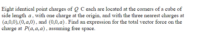 Eight identical point charges of Q C each are located at the corners of a cube of
side length a, with one charge at the origin, and with the three nearest charges at
(a,0,0), (0, a,0), and (0,0, a). Find an expression for the total vector force on the
charge at P(a,a,a), assuming free space.
