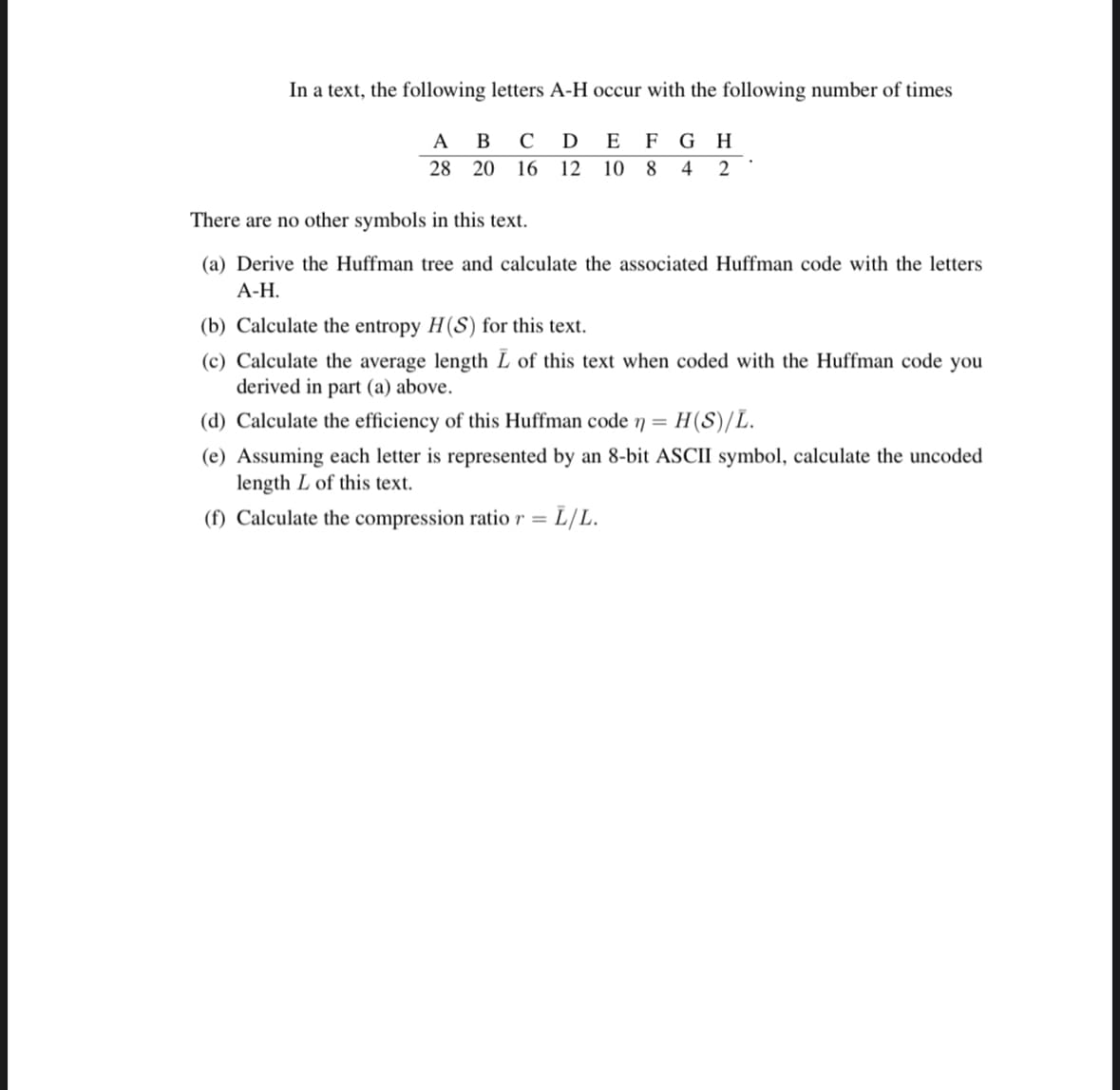 In a text, the following letters A-H occur with the following number of times
A
28
B CD E F G H
20 16 12 10 8 4 2
There are no other symbols
this text.
(a) Derive the Huffman tree and calculate the associated Huffman code with the letters
A-H.
(b) Calculate the entropy H(S) for this text.
(c) Calculate the average length L of this text when coded with the Huffman code you
derived in part (a) above.
(d) Calculate the efficiency of this Huffman code n = H(S)/L.
(e) Assuming each letter is represented by an 8-bit ASCII symbol, calculate the uncoded
length L of this text.
(f) Calculate the compression ratio r = L/L.