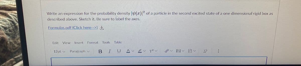 Write an expression for the probability density (x)|2 of a particle in the second excited state of a one dimensional rigid box as
described above. Sketch it. Be sure to label the axes.
Formulas.pdf (Click here-->)
Edit
Vicw
Inscrt
Format Tools
Table
12pt v
Paragraph v
B I
U A 2 v T? v
...
