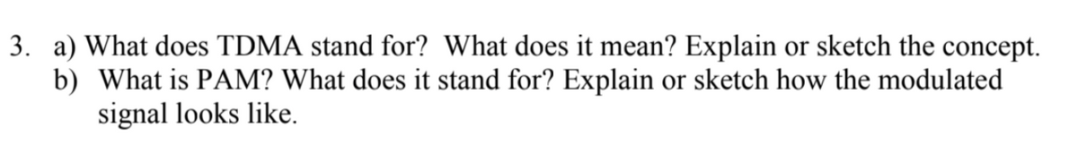 3. a) What does TDMA stand for? What does it mean? Explain or sketch the concept.
b) What is PAM? What does it stand for? Explain or sketch how the modulated
signal looks like.