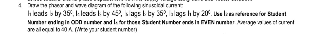 diagram of the following sinusoidal current:
4. Draw the phasor and wave
1₁ leads l2 by 35º, 14 leads 13 by 45°, 15 lags 12 by 35°, 13 lags 1₁ by 200. Use 12 as reference for Student
those
number. Average values of current
number)
Number
ending in ODD
number and 14 for
Student Number ends in EVEN
are all equal to 40 A. (Write your student