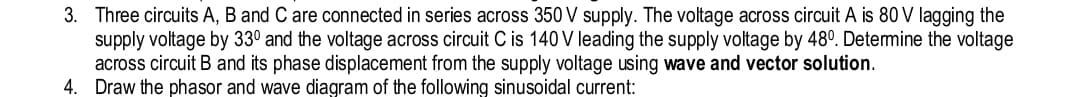 supply
3. Three circuits A, B and C are connected in series across 350 V supply. The voltage across circuit A is 80 V lagging the
voltage by 330 and the voltage across circuit C is 140 V leading the supply voltage by 48°. Determine the voltage
circuit B and its phase displacement from the supply voltage using wave and vector solution.
across
4. Draw the phasor and wave diagram of the following sinusoidal current: