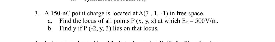 3. A 150-nC point charge is located at A(3, 1, -1) in free space.
a. Find the locus of all points P (x, y, z) at which Ex = 500 V/m.
b. Find y if P (-2, y, 3) lies on that locus.
10