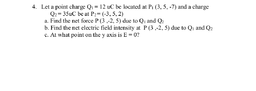 4. Let a point charge Q₁ = 12 uC be located at P₁ (3, 5, -7) and a charge
Q2 = 35uC be at P2= (-3, 5, 2)
a. Find the net force P (3,-2, 5) due to Q₁ and Q₂
b. Find the net electric field intensity at P (3,-2, 5) due to Q₁ and Q₂
c. At what point on the y axis is E = 0?