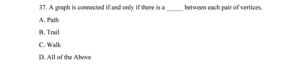 37. A graph is connected if and only if there is a
A. Path
B. Trail
C. Walk
D. All of the Above
between each pair of vertices.