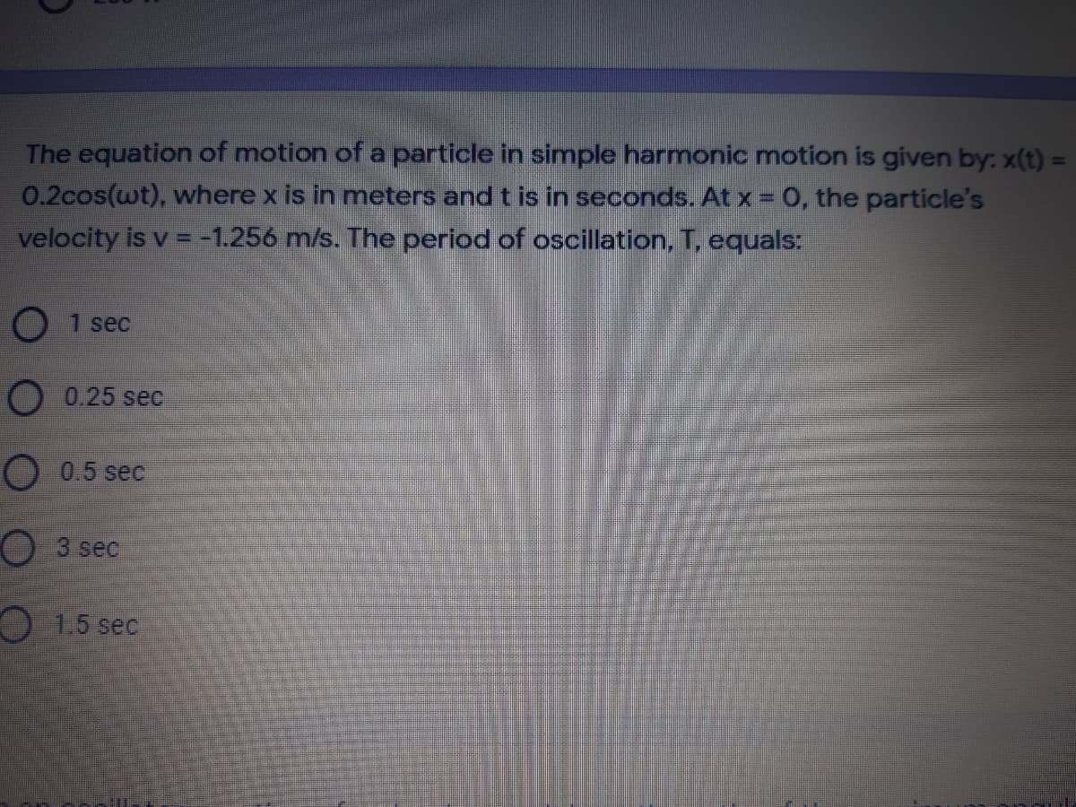 The equation of motion of a particle in simple harmonic motion is given by: x(t) =
0.2cos(wt), where x is in mneters and t is in seconds. At x = 0, the particle's
velocity is v = -1.256 m/s. The period of oscillation, T, equals:
O 1 sec
O 0.25 sec
O 0.5 sec
O 3 sec
O 1.5 sec
