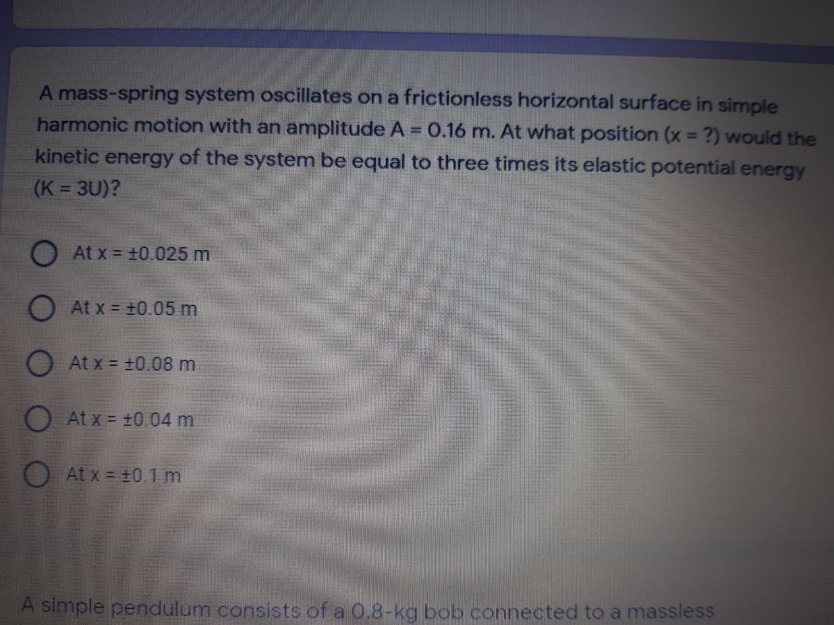 A mass-spring system oscillates on a frictionless horizontal surface in simple
harmonic motion with an amplitude A = 0.16 m. At what position (x = ?) would the
kinetic energy of the system be equal to three times its elastic potential energy
(K = 3U)?
%3D
O At x = +0.025 m
O At x +0.05 m
O At x = +0.08 m
O Atx = ±0..04 m
O At x = +0.1m
A simple pendulum.consists of a 0.8-kg bob connected to a massless
