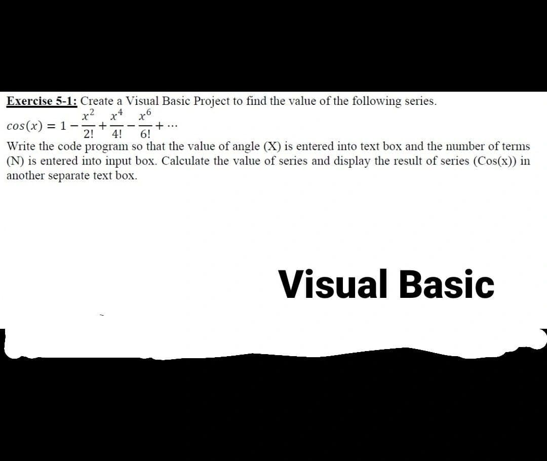 Exercise 5-1: Create a Visual Basic Project to find the value of the following series.
x² x4
26
cos(x): = 1
+
2! 4! 6!
+ ...
Write the code program so that the value of angle (X) is entered into text box and the number of terms
(N) is entered into input box. Calculate the value of series and display the result of series (Cos(x)) in
another separate text box.
Visual Basic