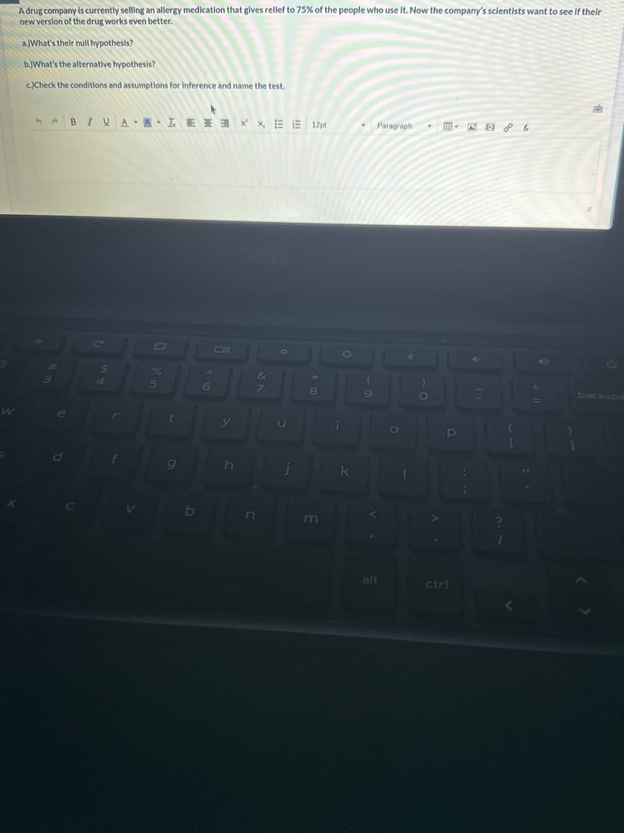 A drug company is currently selling an allergy medication that gives relief to 75% of the people who use it. Now the company's scientists want to see if their
new version of the drug works even better.
a.)What's their null hypothesis?
b.)What's the alternative hypothesis?
c.)Check the conditions and assumptions for inference and name the test.
3
e
d
BIUA ALEX, 12pt
$
4
r
f
V
G
%
5
t
g
b
A
6
y
h
C
&
7
O
U
j
*
8
m
i
k
9
Paragraph
alt
O
4
1
)
O
JO
5
P
MDI
ctri
?
1
{
[
F
backspa