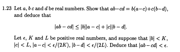 1.23 Let a, b c and d be real numbers. Show that ab-cd= b(a-c)+c(b-d),
and deduce that
lab-cd|≤|b||ac| + |c||b — d|.
Let E, K and L be positive real numbers, and suppose that |b|< K,
|c| <L, la- c < €/(2K), |bd| < €/(2L). Deduce that lab-cd| < €.