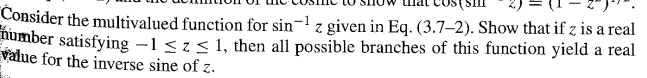 Consider the multivalued function for sin-1 z given in Eq. (3.7-2). Show that if z is a real
number satisfying -1 ≤ Z ≤ 1, then all possible branches of this function yield a real
value for the inverse sine of z.