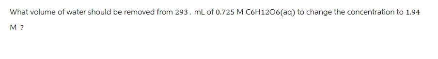 What volume of water should be removed from 293. mL of 0.725 M C6H1206(aq) to change the concentration to 1.94
M?