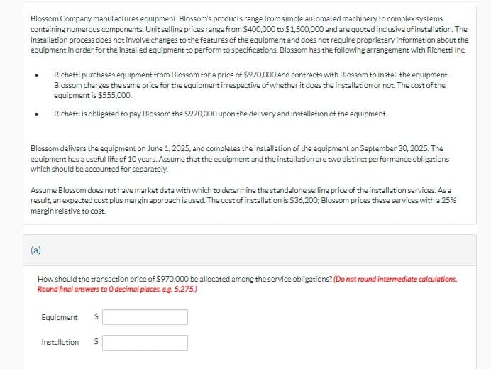Blossom Company manufactures equipment. Blossom's products range from simple automated machinery to complex systems
containing numerous components. Unit selling prices range from $400,000 to $1,500,000 and are quoted inclusive of installation. The
installation process does not involve changes to the features of the equipment and does not require proprietary information about the
equipment in order for the installed equipment to perform to specifications. Blossom has the following arrangement with Richetti Inc.
Richetti purchases equipment from Blossom for a price of $970,000 and contracts with Blossom to install the equipment.
Blossom charges the same price for the equipment irrespective of whether it does the installation or not. The cost of the
equipment is $555,000.
Richetti is obligated to pay Blossom the $970,000 upon the delivery and installation of the equipment.
Blossom delivers the equipment on June 1, 2025, and completes the installation of the equipment on September 30, 2025. The
equipment has a useful life of 10 years. Assume that the equipment and the installation are two distinct performance obligations
which should be accounted for separately.
Assume Blossom does not have market data with which to determine the standalone selling price of the installation services. As a
result, an expected cost plus margin approach is used. The cost of installation is $36,200, Blossom prices these services with a 25%
margin relative to cost.
(a)
How should the transaction price of $970,000 be allocated among the service obligations? (Do not round intermediate calculations.
Round final answers to O decimal places, e.g. 5,275.)
Equipment $
Installation
69
$