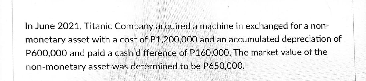 In June 2021, Titanic Company acquired a machine in exchanged for a non-
monetary asset with a cost of P1,200,000 and an accumulated depreciation of
P600,000 and paid a cash difference of P160,000. The market value of the
non-monetary asset was determined to be P650,000.
