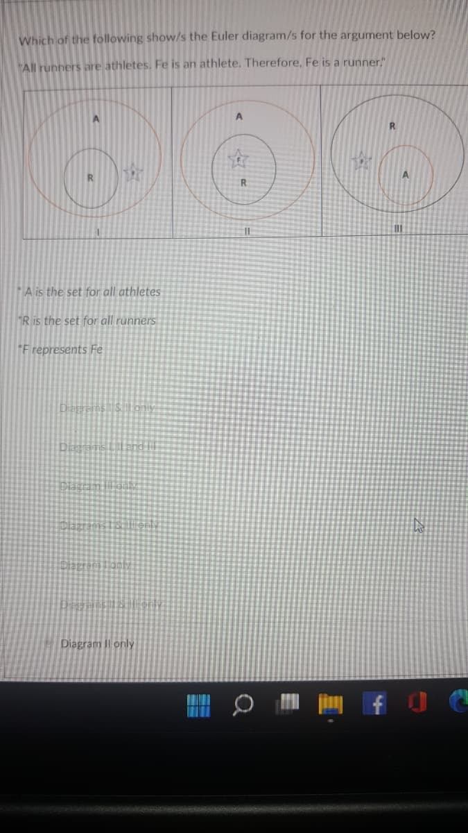 Which of the following show/s the Euler diagram/s for the argument below?
"All runners are athletes. Fe is an athlete. Therefore, Fe is a runner."
A.
R.
R
A is the set for all athletes
"R is the set for all runners
F represents Fe
Diegrams Sbny
Diagram Il only
