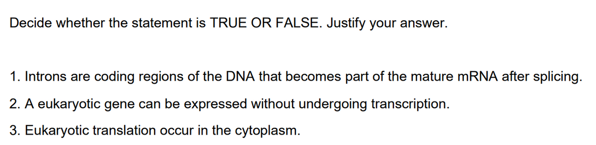 Decide whether the statement is TRUE OR FALSE. Justify your answer.
1. Introns are coding regions of the DNA that becomes part of the mature MRNA after splicing.
2. A eukaryotic gene can be expressed without undergoing transcription.
3. Eukaryotic translation occur in the cytoplasm.
