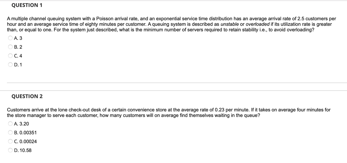 QUESTION 1
A multiple channel queuing system with a Poisson arrival rate, and an exponential service time distribution has an average arrival rate of 2.5 customers per
hour and an average service time of eighty minutes per customer. A queuing system is described as unstable or overloaded if its utilization rate is greater
than, or equal to one. For the system just described, what is the minimum number of servers required to retain stability i.e., to avoid overloading?
A. 3
B. 2
C. 4
D. 1
QUESTION 2
Customers arrive at the lone check-out desk of a certain convenience store at the average rate of 0.23 per minute. If it takes on average four minutes for
the store manager to serve each customer, how many customers will on average find themselves waiting in the queue?
A. 3.20
B. 0.00351
C. 0.00024
D. 10.58